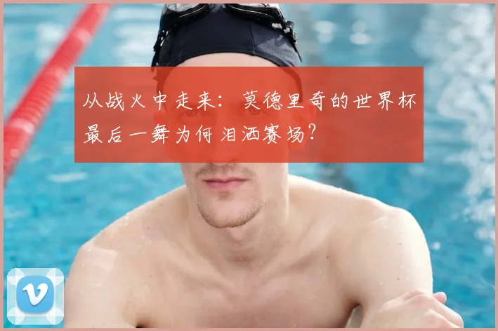 从战火中走来：莫德里奇的世界杯最后一舞为何泪洒赛场？