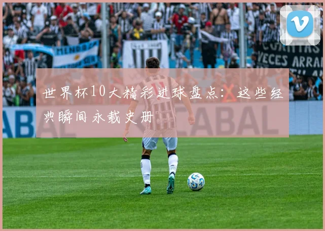 世界杯10大精彩进球盘点：这些经典瞬间永载史册