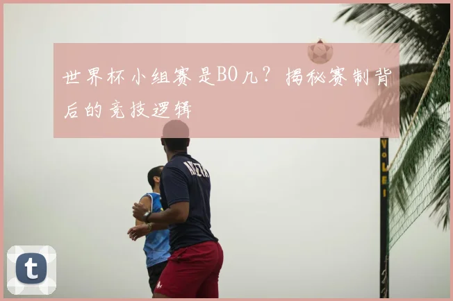 世界杯小组赛是BO几？揭秘赛制背后的竞技逻辑
