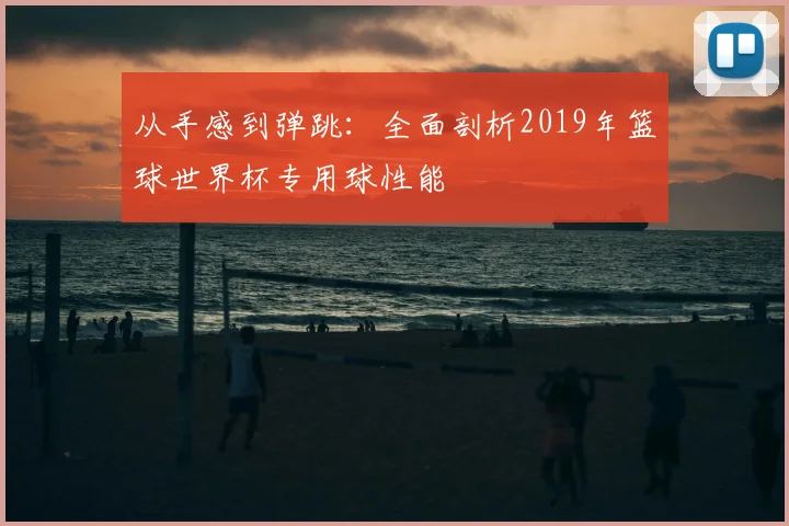 从手感到弹跳：全面剖析2019年篮球世界杯专用球性能