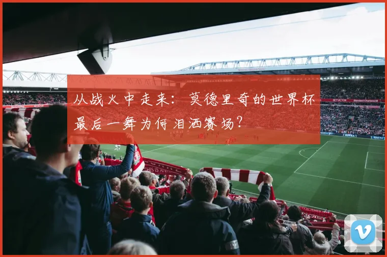 从战火中走来：莫德里奇的世界杯最后一舞为何泪洒赛场？