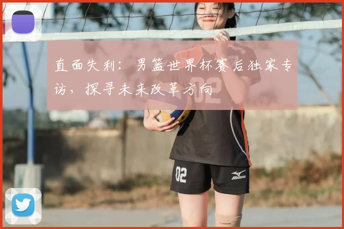 直面失利:男篮世界杯赛后独家专访,探寻未来改革方向