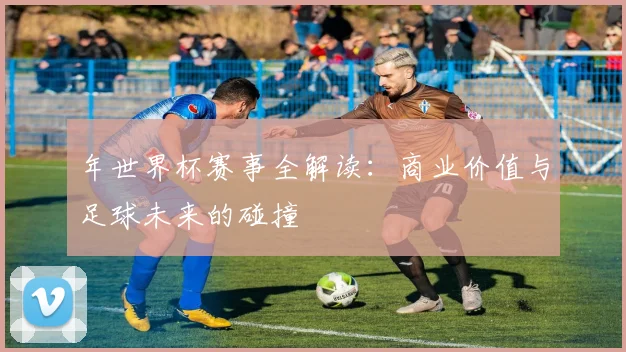 年世界杯赛事全解读：商业价值与足球未来的碰撞