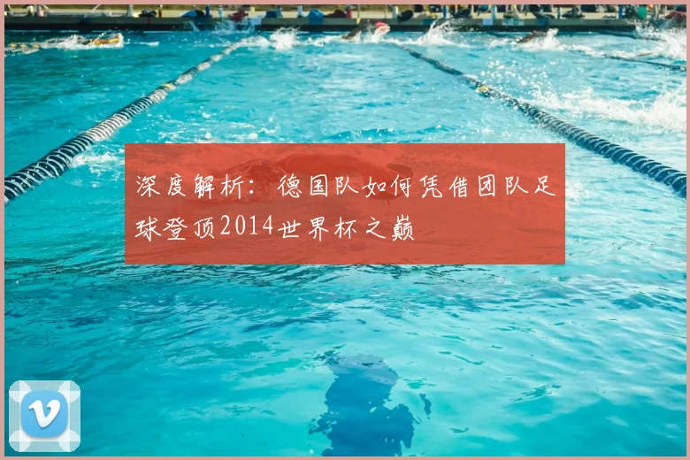 深度解析:德国队如何凭借团队足球登顶2014世界杯之巅