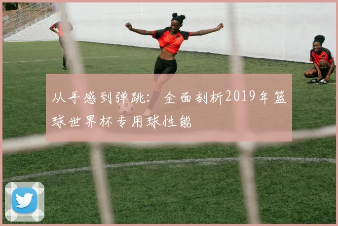 从手感到弹跳：全面剖析2019年篮球世界杯专用球性能