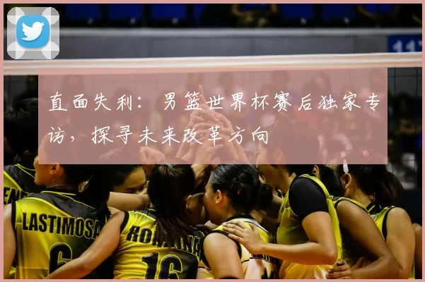 直面失利:男篮世界杯赛后独家专访,探寻未来改革方向