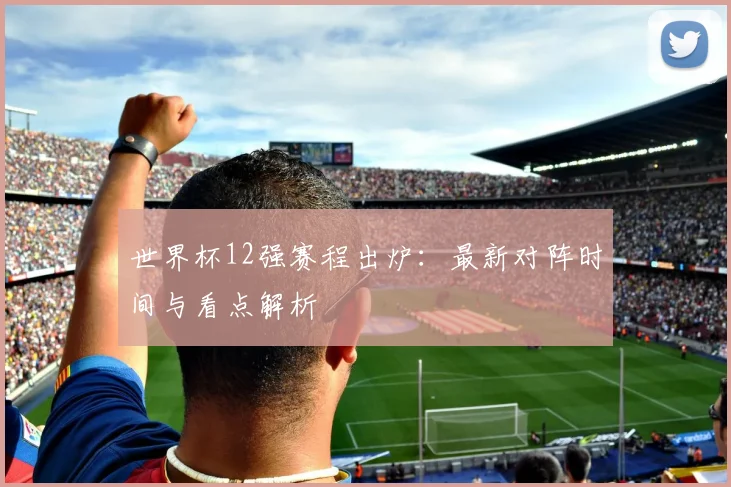世界杯12强赛程出炉：最新对阵时间与看点解析