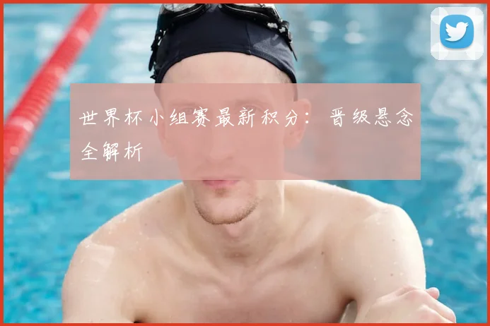 世界杯小组赛最新积分：晋级悬念全解析