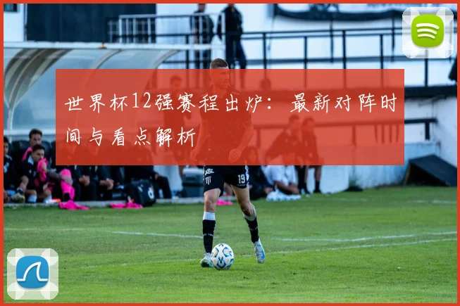 世界杯12强赛程出炉：最新对阵时间与看点解析