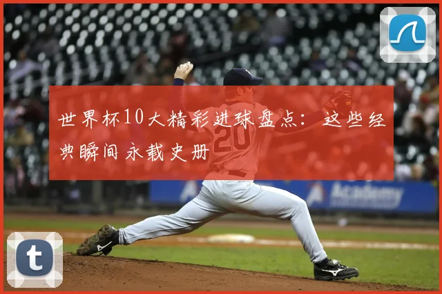 世界杯10大精彩进球盘点：这些经典瞬间永载史册