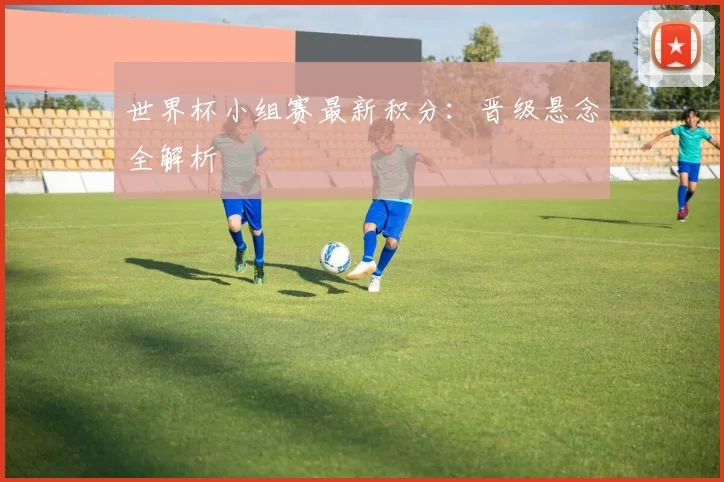 世界杯小组赛最新积分：晋级悬念全解析